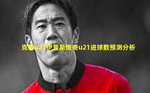 克鲁u21伊普斯维奇u21进球数预测分析