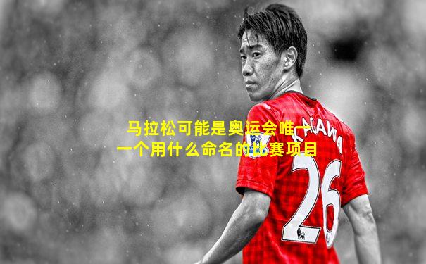 马拉松可能是奥运会唯一一个用什么命名的比赛项目